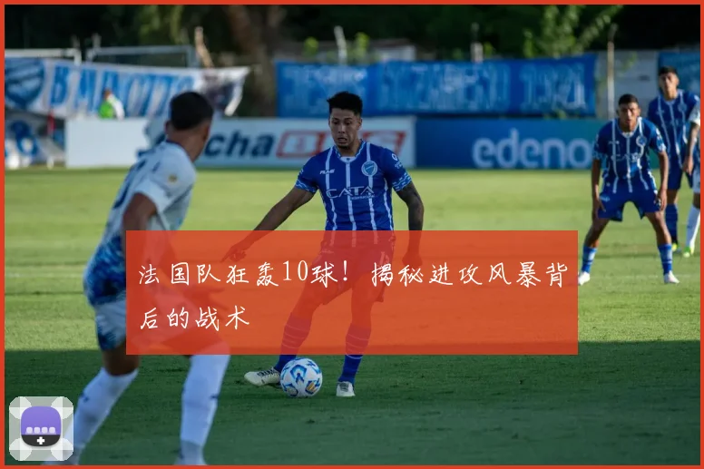 法国队狂轰10球！揭秘进攻风暴背后的战术