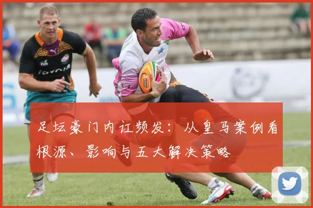 足坛豪门内讧频发：从皇马案例看根源、影响与五大解决策略