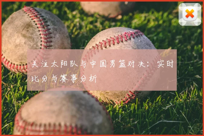 关注太阳队与中国男篮对决:实时比分与赛事分析