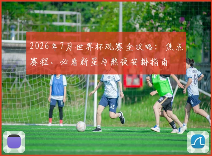 2026年7月世界杯观赛全攻略：焦点赛程、必看新星与熬夜安排指南
