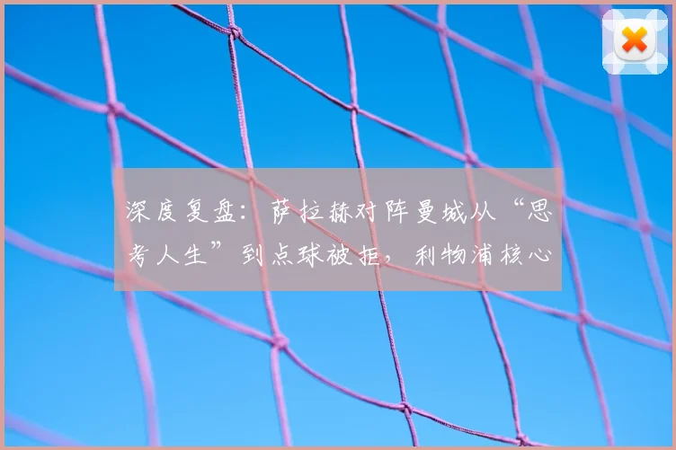 深度复盘：萨拉赫对阵曼城从“思考人生”到点球被拒，利物浦核心状态如何解读？