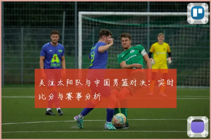 关注太阳队与中国男篮对决：实时比分与赛事分析