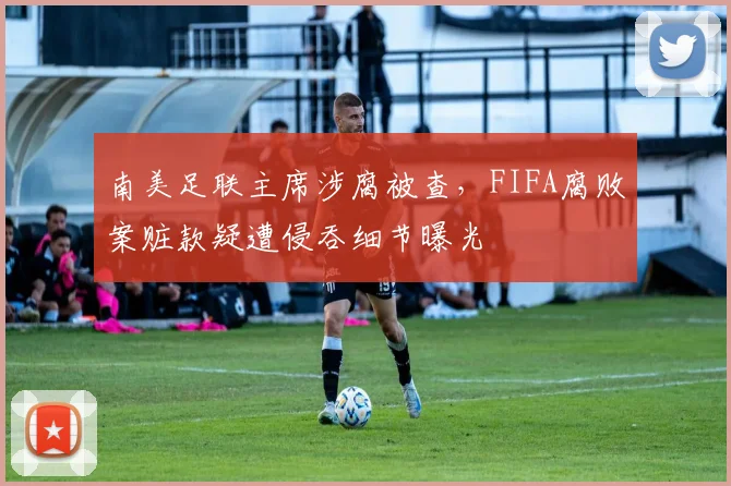 南美足联主席涉腐被查,FIFA腐败案赃款疑遭侵吞细节曝光