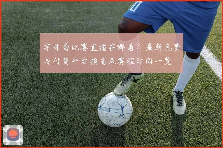 字母哥比赛直播在哪看?最新免费与付费平台指南及赛程时间一览