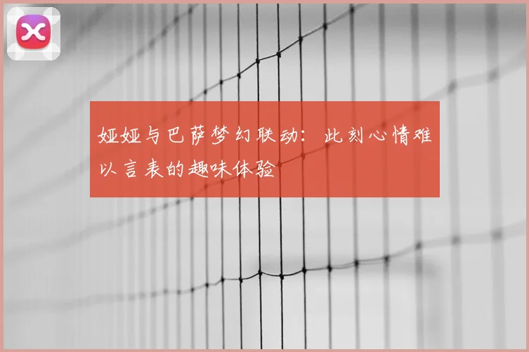 娅娅与巴萨梦幻联动:此刻心情难以言表的趣味体验