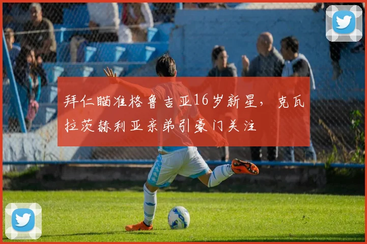 拜仁瞄准格鲁吉亚16岁新星，克瓦拉茨赫利亚亲弟引豪门关注